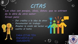 CITAS
Las citas son pasajes, ideas, datos; que se extraen
de la obra de otro autor.
Sirven para:
- Dar crédito a la idea de otro.
- Documentar mi trabajo.
- Ampliar la visión del lector en
cuanto al tema.
PARA CITAR TEN
ENCUENTA LO
SIGUIENTE:
 