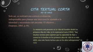 CITA TEXTUAL CORTA
ASI SE HACE:
Solo así, se realizará una correcta evaluación,
indispensable para planear una intervención ajustada a la
identidad y necesidades del paciente. El objetivo…
(Soprano, 2003, p.38).
La memoria está presente en la vida del hombre desde los
primeros días de vida, ya lo expresaría Luria (1984): “hay
muchas razones para suponer que la capacidad de fijar y
conservar la huellas en los primeros años de vida no es más
débil, sino más fuerte incluso que en los años subsiguientes” (p.
122)
 