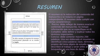 RESUMEN
El resumen es la reducción del contenido del
manuscrito y se redacta en página
independiente. El resumen debe cumplir con
ciertas características:
• Preciso: debe reflejar de manera exacta el
contenido del manuscrito, no incluye
información que no se especifique en él.
• Completo: debe definir y explicar todos los
términos importantes.
• Conciso: debe contener máximo 200
palabras. Una vez elaborado el resumen se
identifican cinco palabras clave, términos
propios del tema objeto de estudio que
describen el trabajo y serán útiles al realizar
búsquedas en una base de datos.
 