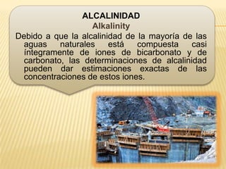 ALCALINIDAD
                   Alkalinity
Debido a que la alcalinidad de la mayoría de las
  aguas    naturales    está   compuesta    casi
  íntegramente de iones de bicarbonato y de
  carbonato, las determinaciones de alcalinidad
  pueden dar estimaciones exactas de las
  concentraciones de estos iones.
 