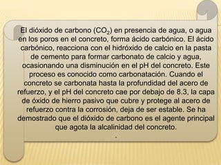 El dióxido de carbono (CO2) en presencia de agua, o agua
en los poros en el concreto, forma ácido carbónico. El ácido
 carbónico, reacciona con el hidróxido de calcio en la pasta
    de cemento para formar carbonato de calcio y agua,
  ocasionando una disminución en el pH del concreto. Este
    proceso es conocido como carbonatación. Cuando el
  concreto se carbonata hasta la profundidad del acero de
refuerzo, y el pH del concreto cae por debajo de 8.3, la capa
 de óxido de hierro pasivo que cubre y protege al acero de
   refuerzo contra la corrosión, deja de ser estable. Se ha
demostrado que el dióxido de carbono es el agente principal
            que agota la alcalinidad del concreto.
                              .
 