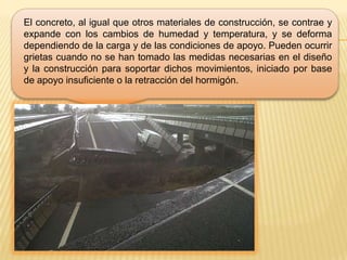 El concreto, al igual que otros materiales de construcción, se contrae y
expande con los cambios de humedad y temperatura, y se deforma
dependiendo de la carga y de las condiciones de apoyo. Pueden ocurrir
grietas cuando no se han tomado las medidas necesarias en el diseño
y la construcción para soportar dichos movimientos, iniciado por base
de apoyo insuficiente o la retracción del hormigón.
 