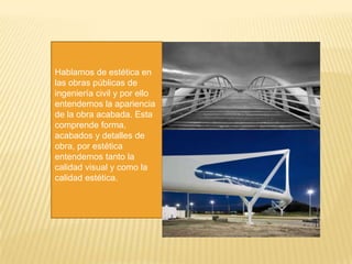 Hablamos de estética en
las obras públicas de
ingeniería civil y por ello
entendemos la apariencia
de la obra acabada. Esta
comprende forma,
acabados y detalles de
obra, por estética
entendemos tanto la
calidad visual y como la
calidad estética.
 