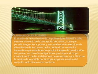 ILUMINACION EN PUENTES
El estudio de la iluminación de un puente debe llevarse a cabo
desde el momento de la concepción del mismo; cosa que
permite integrar los soportes y las canalizaciones eléctricas de
alimentación de los puntos de luz, teniendo en cuenta los
imperativos que establecen los propios trabajos de construcción
del puente, así como las obligaciones que impone el propio
mantenimiento de las instalaciones de alumbrado y por último en
la medida de lo posible por la propia exigencia estética del
conjunto, tanto diurna como nocturna.
 