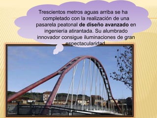 Trescientos metros aguas arriba se ha
   completado con la realización de una
pasarela peatonal de diseño avanzado en
    ingeniería atirantada. Su alumbrado
innovador consigue iluminaciones de gran
             espectacularidad.
 