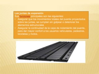 Las juntas de expansión
Sus funciones principales son las siguientes:
• Asegurar que los movimientos totales del puente proyectados
  sobre las juntas, se cumplan sin golpear o deteriorar los
  elementos estructurales
• Asegurar la continuidad de la capa de rodamiento del puente,
  para dar mayor confort a los usuarios vehiculares, pedestres,
  bicicletas y motos.
 
