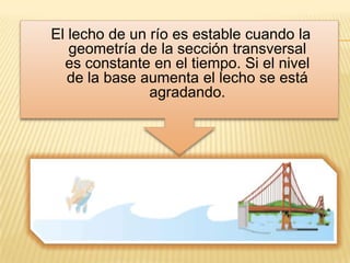 El lecho de un río es estable cuando la
   geometría de la sección transversal
  es constante en el tiempo. Si el nivel
   de la base aumenta el lecho se está
               agradando.
 