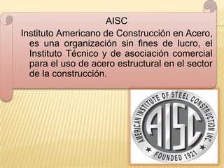 AISC
Instituto Americano de Construcción en Acero,
  es una organización sin fines de lucro, el
  Instituto Técnico y de asociación comercial
  para el uso de acero estructural en el sector
  de la construcción.
 