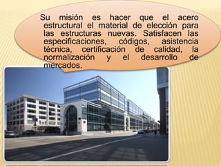 Su misión es hacer que el acero
 estructural el material de elección para
 las estructuras nuevas. Satisfacen las
 especificaciones, códigos, asistencia
 técnica, certificación de calidad, la
 normalización y el desarrollo de
 mercados.
 
