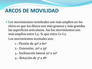 ARCOS DE MOVILIDAD
 Los movimientos vertebrales son más amplios en los

sitios en que los discos son más gruesos y más grandes
las superficies articulares. Así los movimientos son
más amplios entre L5- S1 que entre L1-L2.
Los movimientos normales son:
1.- Flexión de 40º a 60º
2.- Extensión, 20º a 35º
3.- Inclinación lateral 15º a 20º
4.- Rotación de 3º a 18º

 