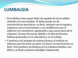 LUMBALGIA
 Se la define como aquel dolor de espalda de inicio súbito

referido a la zona lumbar. El dolor puede ser de
características mecánicas, es decir, mejorar con el reposo y
empeorar con el movimiento, o no modificarse con el
esfuerzo (no mecánico), apuntando a una causa fuera de la
columna. Es muy frecuente debido a la falta de buenos
hábitos posturales en la vida diaria y en el trabajo.
 Comienza casi siempre de manera brusca al realizar un
esfuerzo para levantar un peso o al hacer un movimiento en
falso. Esto produce un bloqueo en la columna lumbar, con
dolor y actitud o postura antiálgica importante.

 