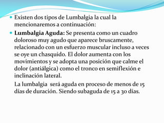  Existen dos tipos de Lumbalgia la cual la

mencionaremos a continuación:
 Lumbalgia Aguda: Se presenta como un cuadro
doloroso muy agudo que aparece bruscamente,
relacionado con un esfuerzo muscular incluso a veces
se oye un chasquido. El dolor aumenta con los
movimientos y se adopta una posición que calme el
dolor (antiálgica) como el tronco en semiflexión e
inclinación lateral.
La lumbalgia será aguda en proceso de menos de 15
días de duración. Siendo subaguda de 15 a 30 días.

 