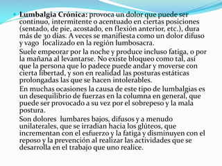  Lumbalgia Crónica: provoca un dolor que puede ser

continuo, intermitente o acentuado en ciertas posiciones
(sentado, de pie, acostado, en flexión anterior, etc.), dura
más de 30 días. A veces se manifiesta como un dolor difuso
y vago localizado en la región lumbosacra.
Suele empeorar por la noche y produce incluso fatiga, o por
la mañana al levantarse. No existe bloqueo como tal, así
que la persona que lo padece puede andar y moverse con
cierta libertad, y son en realidad las posturas estáticas
prolongadas las que se hacen intolerables.
En muchas ocasiones la causa de este tipo de lumbalgias es
un desequilibrio de fuerzas en la columna en general, que
puede ser provocado a su vez por el sobrepeso y la mala
postura.
Son dolores lumbares bajos, difusos y a menudo
unilaterales, que se irradian hacia los glúteos, que
incrementan con el esfuerzo y la fatiga y disminuyen con el
reposo y la prevención al realizar las actividades que se
desarrolla en el trabajo que uno realice.

 