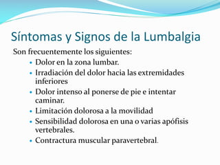 Síntomas y Signos de la Lumbalgia
Son frecuentemente los siguientes:
 Dolor en la zona lumbar.
 Irradiación del dolor hacia las extremidades
inferiores
 Dolor intenso al ponerse de pie e intentar
caminar.
 Limitación dolorosa a la movilidad
 Sensibilidad dolorosa en una o varias apófisis
vertebrales.
 Contractura muscular paravertebral.

 