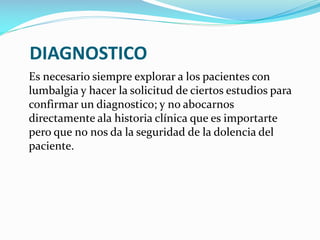 DIAGNOSTICO
Es necesario siempre explorar a los pacientes con
lumbalgia y hacer la solicitud de ciertos estudios para
confirmar un diagnostico; y no abocarnos
directamente ala historia clínica que es importarte
pero que no nos da la seguridad de la dolencia del
paciente.

 