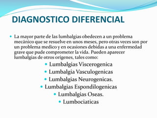 DIAGNOSTICO DIFERENCIAL
 La mayor parte de las lumbalgias obedecen a un problema

mecánico que se resuelve en unos meses, pero otras veces son por
un problema medico y en ocasiones debidas a una enfermedad
grave que pude comprometer la vida. Pueden aparecer
lumbalgias de otros orígenes, tales como:

 Lumbalgias Viscerogenica
 Lumbalgia Vasculogenicas
 Lumbalgias Neurogenicas.

 Lumbalgias Espondilogenicas
 Lumbalgias Oseas.
 Lumbociaticas

 