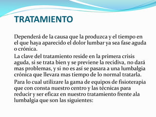 TRATAMIENTO
Dependerá de la causa que la produzca y el tiempo en
el que haya aparecido el dolor lumbar ya sea fase aguda
o crónica.
La clave del tratamiento reside en la primera crisis
aguda, si se trata bien y se previene la recidiva, no dará
mas problemas, y si no es así se pasara a una lumbalgia
crónica que llevara mas tiempo de lo normal tratarla.
Para lo cual utilizare la gama de equipos de fisioterapia
que con consta nuestro centro y las técnicas para
reducir y ser eficaz en nuestro tratamiento frente ala
lumbalgia que son las siguientes:

 