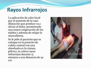 Rayos Infrarrojos
La aplicación de calor local
por el aumento de la vaso
dilatación que produce va a
aliviar el dolor, permitiendo
una mayor oxigenación de los
tejidos y además de relajar la
musculatura.
Se le pide al paciente que se
coloque en la posición de
cubito ventral con una
almohada en la cintura
pélvica, se coloca rayos
infrarrojos durante 15
minutos a una distancia de 50
cm

 