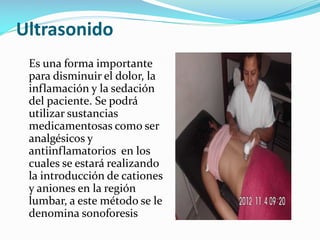 Ultrasonido
Es una forma importante
para disminuir el dolor, la
inflamación y la sedación
del paciente. Se podrá
utilizar sustancias
medicamentosas como ser
analgésicos y
antiinflamatorios en los
cuales se estará realizando
la introducción de cationes
y aniones en la región
lumbar, a este método se le
denomina sonoforesis

 