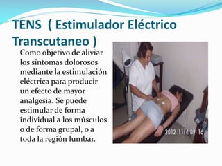 TENS ( Estimulador Eléctrico
Transcutaneo )
Como objetivo de aliviar
los síntomas dolorosos
mediante la estimulación
eléctrica para producir
un efecto de mayor
analgesia. Se puede
estimular de forma
individual a los músculos
o de forma grupal, o a
toda la región lumbar.

 