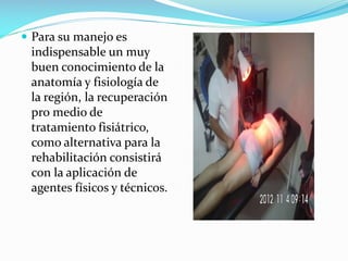  Para su manejo es

indispensable un muy
buen conocimiento de la
anatomía y fisiología de
la región, la recuperación
pro medio de
tratamiento fisiátrico,
como alternativa para la
rehabilitación consistirá
con la aplicación de
agentes físicos y técnicos.

 