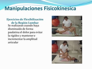 Manipulaciones Fisicokinesica
Ejercicios de Flexibilización
de la Región Lumbar
Se realizaran cuando haya
disminuido de forma
paulatina el dolor para evitar
la rigidez y mantener e
incrementar la amplitud
articular

 