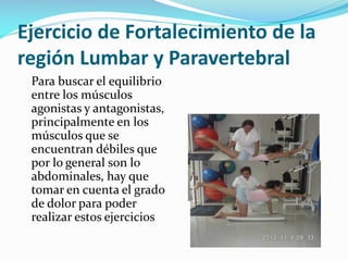Ejercicio de Fortalecimiento de la
región Lumbar y Paravertebral
Para buscar el equilibrio
entre los músculos
agonistas y antagonistas,
principalmente en los
músculos que se
encuentran débiles que
por lo general son lo
abdominales, hay que
tomar en cuenta el grado
de dolor para poder
realizar estos ejercicios

 
