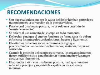 RECOMENDACIONES
 Son que cualquiera que sea la causa del dolor lumbar, parte de su







tratamiento es la corrección de la postura viciosa.
Para lo cual una buena postura, no es solo una cuestión de
“mantenerse recto”.
Se refiere al uso correcto del cuerpo en todo momento.
De hecho, para que el cuerpo funcione de forma sana no deben
esforzarse los músculos, articulaciones, huesos y ligamentos.
El evitar los esfuerzos sobre la columna es algo que
practicaremos cuando estemos tumbados, sentados, de pies o
corriendo.
Cuando la posición del cuerpo es correcta, los órganos internos
tienen suficiente sitio para funcionar normalmente y la sangre
circula más libremente.
El aprender a vivir con una buena postura, hará que nuestros
músculos protejan y soporten la espalda en los esfuerzos
intensos.

 