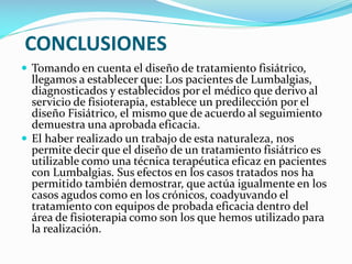 CONCLUSIONES
 Tomando en cuenta el diseño de tratamiento fisiátrico,

llegamos a establecer que: Los pacientes de Lumbalgias,
diagnosticados y establecidos por el médico que derivo al
servicio de fisioterapia, establece un predilección por el
diseño Fisiátrico, el mismo que de acuerdo al seguimiento
demuestra una aprobada eficacia.
 El haber realizado un trabajo de esta naturaleza, nos
permite decir que el diseño de un tratamiento fisiátrico es
utilizable como una técnica terapéutica eficaz en pacientes
con Lumbalgias. Sus efectos en los casos tratados nos ha
permitido también demostrar, que actúa igualmente en los
casos agudos como en los crónicos, coadyuvando el
tratamiento con equipos de probada eficacia dentro del
área de fisioterapia como son los que hemos utilizado para
la realización.

 