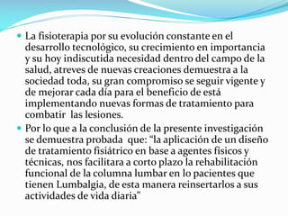  La fisioterapia por su evolución constante en el

desarrollo tecnológico, su crecimiento en importancia
y su hoy indiscutida necesidad dentro del campo de la
salud, atreves de nuevas creaciones demuestra a la
sociedad toda, su gran compromiso se seguir vigente y
de mejorar cada día para el beneficio de está
implementando nuevas formas de tratamiento para
combatir las lesiones.
 Por lo que a la conclusión de la presente investigación
se demuestra probada que: “la aplicación de un diseño
de tratamiento fisiátrico en base a agentes físicos y
técnicas, nos facilitara a corto plazo la rehabilitación
funcional de la columna lumbar en lo pacientes que
tienen Lumbalgia, de esta manera reinsertarlos a sus
actividades de vida diaria”

 