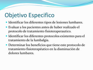 Objetivo Especifico
 Identificar los diferentes tipos de lesiones lumbares.
 Evaluar a los pacientes antes de haber realizado el

protocolo de tratamiento fisioteraperautico.
 Identificar los diferentes protocolos existentes para el
tratamiento de la lumbalgia.
 Determinar los beneficios que tiene este protocolo de
tratamiento fisioterapéutico en la disminución de
dolores lumbares.

 