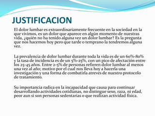 JUSTIFICACION
El dolor lumbar es extraordinariamente frecuente en la sociedad en la
que vivimos, es un dolor que aparece en algún momento de nuestras
vida, ¿quién no ha tenido alguna vez un dolor lumbar? Es la pregunta
que nos hacemos hoy pero que tarde o temprano la tendremos alguna
vez.
La prevalencia de dolor lumbar durante toda la vida es de un 60%-80%
y la tasa de incidencia es de un 5%-25%, con un pico de afectación entre
los 25-45 años. Entre 2-5% de personas refieren dolor lumbar al menos
una vez al año; motivo por el cual nos lleva hoy a hacerla una
investigación y una forma de combatirla atreves de nuestro protocolo
de tratamiento.

Su importancia radica en la incapacidad que causa para continuar
desarrollando actividades cotidianas, no distingue sexo, raza, ni edad,
peor aun si son personas sedentarias o que realizan actividad física.

 