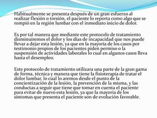 Habitualmente se presenta después de un gran esfuerzo al
realizar flexión o torsión, el paciente lo reporta como algo que se
rompió en la región lumbar con el inmediato inicio de dolor.
Es por tal manera que mediante este protocolo de tratamiento
disminuiremos el dolor y los días de incapacidad que nos puede
llevar a dejar esta lesión, ya que en la mayoría de los casos por
testimonio propios de los pacientes piden permiso o la
suspensión de actividades laborales lo cual en algunos casos lleva
hasta el desempleo.
Este protocolo de tratamiento utilizara una parte de la gran gama
de forma, técnica y manera que tiene la fisioterapia de tratar el
dolor lumbar, lo cual lo aremos desde el punto de la
concientización de la lesión, la prevención de la misma, y las
conductas a seguir que tiene que tomar en cuenta el paciente
para evitar de nuevo esta lesión, ya que la mayoría de los
síntomas que presenta el paciente son de evolución favorable.

 