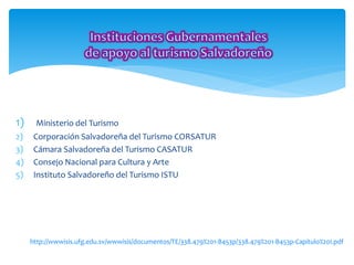 1) Ministerio del Turismo 
2) Corporación Salvadoreña del Turismo CORSATUR 
3) Cámara Salvadoreña del Turismo CASATUR 
4) Consejo Nacional para Cultura y Arte 
5) Instituto Salvadoreño del Turismo ISTU 
http://wwwisis.ufg.edu.sv/wwwisis/documentos/TE/338.479%201-B453p/338.479%201-B453p-Capitulo%20I.pdf 
 