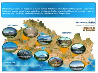 El Salvador, es uno de los países con el mayor número de Volcanes en un territorio tan pequeño. La mayoría de 
los lagos y lagunas son de origen volcánico y en algunos de ellos se practica el buceo en cavernas ya que sus 
aguas son muy cristalinas y en ellas viven una gran variedad de peces de agua dulce. 
 
