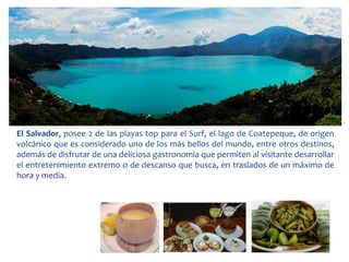 El Salvador, posee 2 de las playas top para el Surf, el lago de Coatepeque, de origen 
volcánico que es considerado uno de los más bellos del mundo, entre otros destinos, 
además de disfrutar de una deliciosa gastronomía que permiten al visitante desarrollar 
el entretenimiento extremo o de descanso que busca, en traslados de un máximo de 
hora y media. 
 