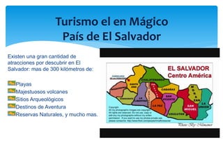 Turismo el en Mágico 
País de El Salvador 
Existen una gran cantidad de 
atracciones por descubrir en El 
Salvador: mas de 300 kilómetros de: 
Playas 
Majestuosos volcanes 
Sitios Arqueológicos 
Destinos de Aventura 
Reservas Naturales, y mucho mas. 
 
