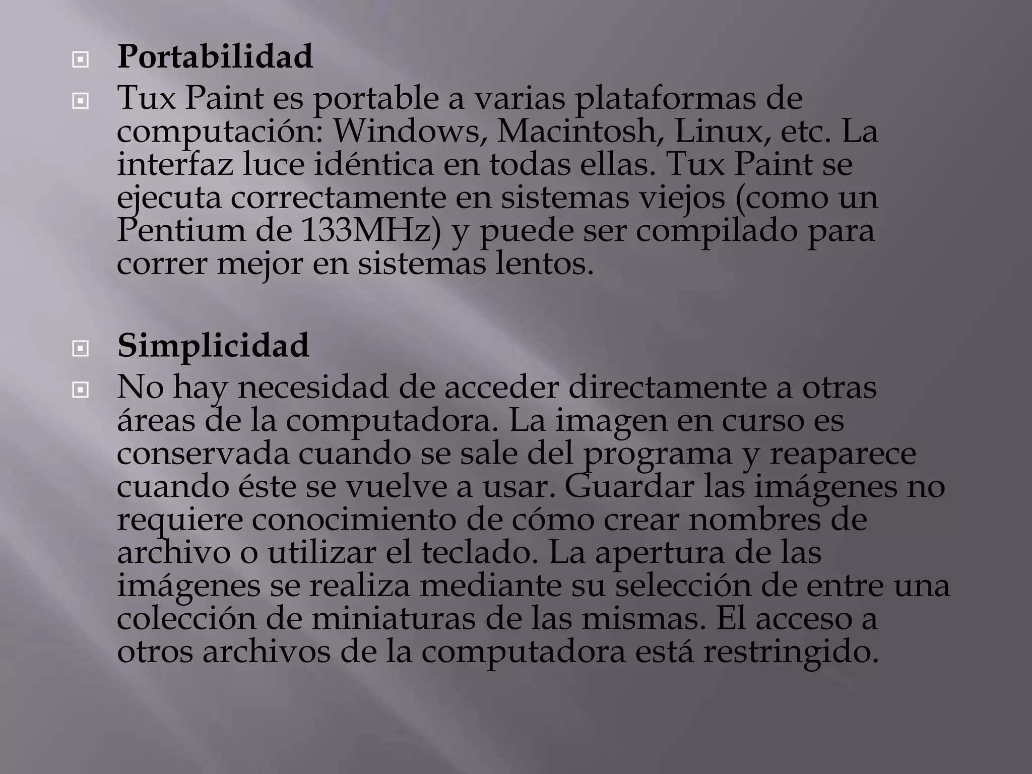  Portabilidad
 Tux Paint es portable a varias plataformas de
computación: Windows, Macintosh, Linux, etc. La
interfaz luce idéntica en todas ellas. Tux Paint se
ejecuta correctamente en sistemas viejos (como un
Pentium de 133MHz) y puede ser compilado para
correr mejor en sistemas lentos.
 Simplicidad
 No hay necesidad de acceder directamente a otras
áreas de la computadora. La imagen en curso es
conservada cuando se sale del programa y reaparece
cuando éste se vuelve a usar. Guardar las imágenes no
requiere conocimiento de cómo crear nombres de
archivo o utilizar el teclado. La apertura de las
imágenes se realiza mediante su selección de entre una
colección de miniaturas de las mismas. El acceso a
otros archivos de la computadora está restringido.
 