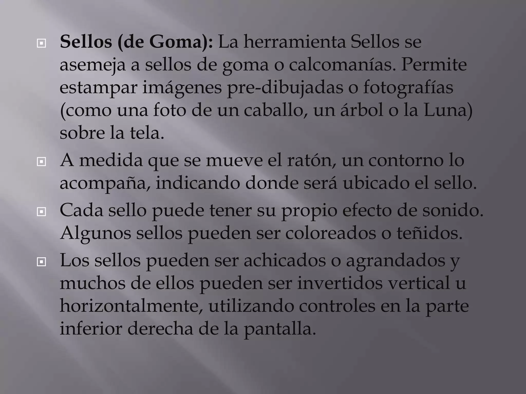  Sellos (de Goma): La herramienta Sellos se
asemeja a sellos de goma o calcomanías. Permite
estampar imágenes pre-dibujadas o fotografías
(como una foto de un caballo, un árbol o la Luna)
sobre la tela.
 A medida que se mueve el ratón, un contorno lo
acompaña, indicando donde será ubicado el sello.
 Cada sello puede tener su propio efecto de sonido.
Algunos sellos pueden ser coloreados o teñidos.
 Los sellos pueden ser achicados o agrandados y
muchos de ellos pueden ser invertidos vertical u
horizontalmente, utilizando controles en la parte
inferior derecha de la pantalla.
 
