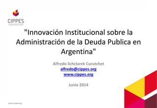 "Innovación Institucional sobre la
Administración de la Deuda Publica en
Argentina"
Alfredo Schclarek Curutchet
alfredo@cippes.org
www.cippes.org
Junio 2014
 
