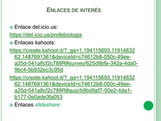 ENLACES DE INTERÉS
 Enlace del.icio.us:
https://del.icio.us/profebiologia
 Enlaces kahoots:
https://create.kahoot.it/?_ga=1.194115693.11914832
62.1487691361&deviceId=c74612b8-050c-49ee-
a25d-541a8cf2c789R#survey/625d9bfe-342a-4da0-
9bc4-5b932ec3c95d
https://create.kahoot.it/?_ga=1.194115693.11914832
62.1487691361&deviceId=c74612b8-050c-49ee-
a25d-541a8cf2c789R#quiz/b9bd9af7-50e2-4da1-
b177-0e0ade3fa053
 Enlaces slideshare:
 