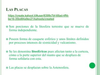 LAS PLACAS
 Son porciones de la litosfera terrestre que se mueve de
forma independiente.
 Poseen forma de casquete esférico y unos límites definidos
por procesos intensos de sismicidad y vulcanismo.
 Se les denomina litosféricas pues afectan tanto a la corteza,
cómo a la parte superior del manto que se desplaza de
forma solidaria con esta.
 Las placas se desplazan sobre la Astenosfera.
https://create.kahoot.it/#user/6399c7bf-68ad-4ffd-
be16-35bd84a9ec21/kahoots/created
 