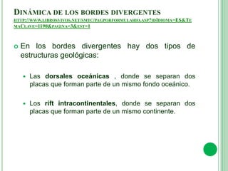 DINÁMICA DE LOS BORDES DIVERGENTES
HTTP://WWW.LIBROSVIVOS.NET/SMTC/PAGPORFORMULARIO.ASP?IDIDIOMA=ES&TE
MACLAVE=1190&PAGINA=3&EST=1
 En los bordes divergentes hay dos tipos de
estructuras geológicas:
 Las dorsales oceánicas , donde se separan dos
placas que forman parte de un mismo fondo oceánico.
 Los rift intracontinentales, donde se separan dos
placas que forman parte de un mismo continente.
 