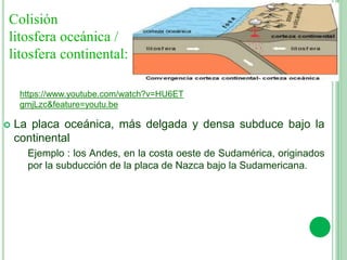 Colisión
litosfera oceánica /
litosfera continental:
 La placa oceánica, más delgada y densa subduce bajo la
continental
Ejemplo : los Andes, en la costa oeste de Sudamérica, originados
por la subducción de la placa de Nazca bajo la Sudamericana.
https://www.youtube.com/watch?v=HU6ET
gmjLzc&feature=youtu.be
 
