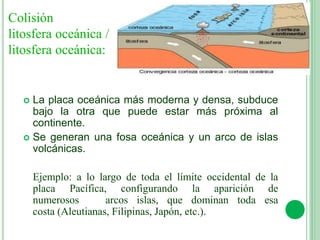  La placa oceánica más moderna y densa, subduce
bajo la otra que puede estar más próxima al
continente.
 Se generan una fosa oceánica y un arco de islas
volcánicas.
Ejemplo: a lo largo de toda el límite occidental de la
placa Pacífica, configurando la aparición de
numerosos arcos islas, que dominan toda esa
costa (Aleutianas, Filipinas, Japón, etc.).
Colisión
litosfera oceánica /
litosfera oceánica:
 