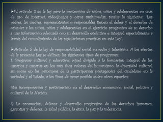 El artículo 3 de la ley para la protección de niños, niñas y adolescentes en salas de uso de internet, videojuegos y otros multimedias, resalta lo siguiente: “Los padres, las madres, representantes o responsables tienen el deber y el derecho de orientar a los niños, niñas y adolescentes en el ejercicio progresivo de su derecho a una información adecuada con su desarrollo evolutivo e integral, especialmente a través del cumplimiento de las regulaciones previstas en esta Ley”. Artículo 5 de la ley de responsabilidad social en radio y televisión. A los efectos de la presente Ley se definen los siguientes tipos de programas: 1. Programa cultural y educativo: aquel dirigido a la formación integral de los usuarios y usuarias en los más altos valores del humanismo, la diversidad cultural, así como en los principios de la participación protagónica del ciudadano en la sociedad y el Estado, a los fines de hacer posible entre otros aspectos:  Su incorporación y participación en el desarrollo económico, social, político y cultural de la Nación. b) La promoción, defensa y desarrollo progresivo de los derechos humanos, garantías y deberes, la salud pública, la ética, la paz y la tolerancia. 