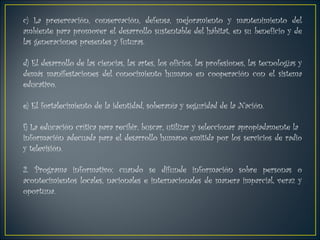 c) La preservación, conservación, defensa, mejoramiento y mantenimiento del ambiente para promover el desarrollo sustentable del hábitat, en su beneficio y de las generaciones presentes y futuras.  d) El desarrollo de las ciencias, las artes, los oficios, las profesiones, las tecnologías y  demás manifestaciones del conocimiento humano en cooperación con el sistema educativo.  e) El fortalecimiento de la identidad, soberanía y seguridad de la Nación. f) La educación crítica para recibir, buscar, utilizar y seleccionar apropiadamente la información adecuada para el desarrollo humano emitida por los servicios de radio y televisión.  2. Programa informativo: cuando se difunde información sobre personas o acontecimientos locales, nacionales e internacionales de manera imparcial, veraz y oportuna. 