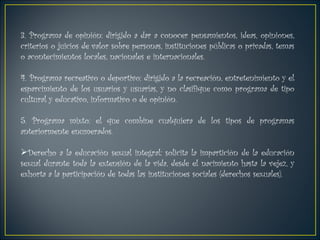 3. Programa de opinión: dirigido a dar a conocer pensamientos, ideas, opiniones, criterios o juicios de valor sobre personas, instituciones públicas o privadas, temas o acontecimientos locales, nacionales e internacionales.  4. Programa recreativo o deportivo: dirigido a la recreación, entretenimiento y el esparcimiento de los usuarios y usuarias, y no clasifique como programa de tipo cultural y educativo, informativo o de opinión.  5. Programa mixto: el que combine cualquiera de los tipos de programas anteriormente enumerados. Derecho a la educación sexual integral: solicita la impartición de la educación sexual durante toda la extensión de la vida, desde el nacimiento hasta la vejez, y exhorta a la participación de todas las instituciones sociales (derechos sexuales). 