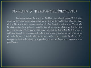 ÁNALISIS Y RIESGOS DEL PROBLEMA Los adolescentes llegan a ser fértiles  aproximadamente 4 ó 5 años antes de ser emocionalmente maduros y muchos se inician sexualmente antes de los 18 años, y de contraer matrimonio. En América Latina y en Venezuela, la edad modal de la primera relación sexual ocurre alrededor de los 15 años, para los varones y un poco más tarde para las adolescentes. El inicio de la actividad sexual sin una adecuada educación sexual y sin los servicios de apoyo de orientación y salud adecuados para este grupo poblacional, propicia comportamientos de  riesgo que pueden acarrear embarazos no deseados o no planificados. 