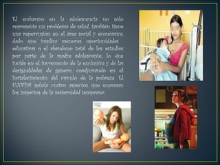 El embarazo en la adolescencia no sólo representa un problema de salud, también tiene  una repercusión en el área social y económica, dado que implica menores oportunidades  educativas o el abandono total de los estudios por parte de la madre adolescente, lo que incide en el incremento de la exclusión y de las desigualdades de género, coadyuvando en el fortalecimiento del círculo de la pobreza. El UNFPA señala cuatro aspectos que expresan los impactos de la maternidad temprana: 